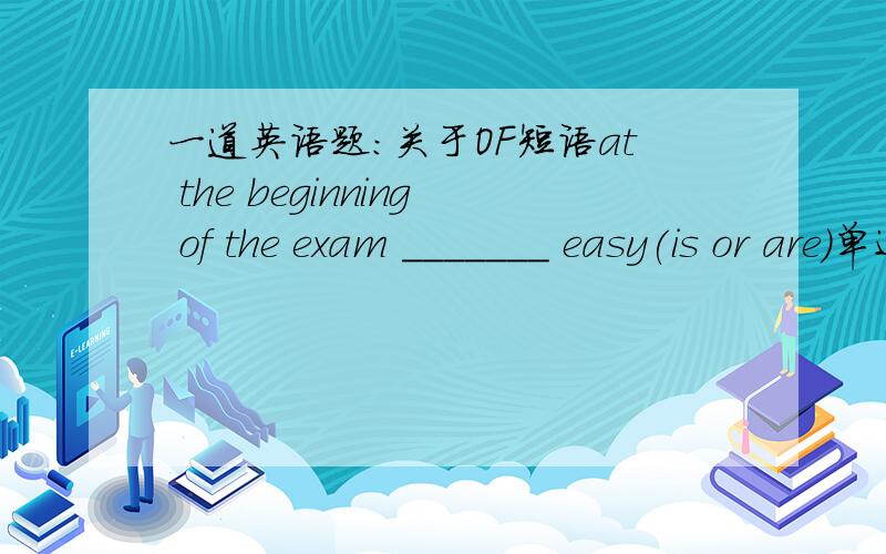 一道英语题：关于OF短语at the beginning of the exam _______ easy(is or are)单还是复?这个短语做主语,单还是复