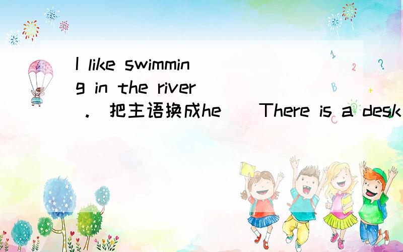 I like swimming in the river .（把主语换成he ) There is a desk in the room .（改为复数句子）