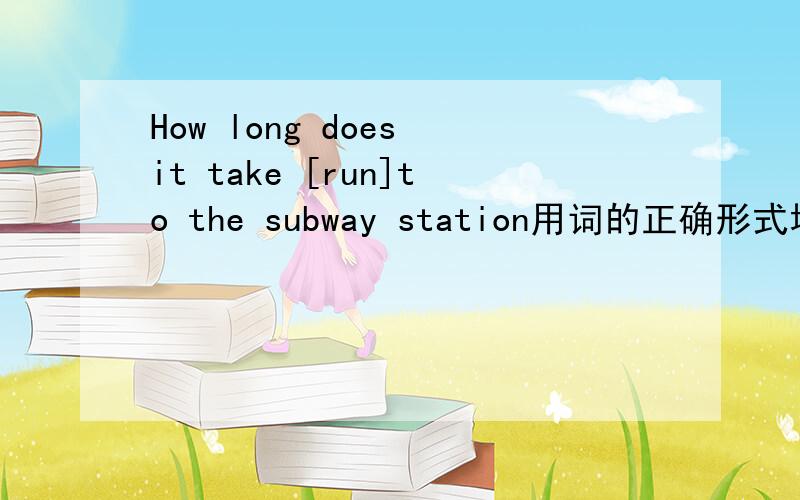 How long does it take [run]to the subway station用词的正确形式填空为什么