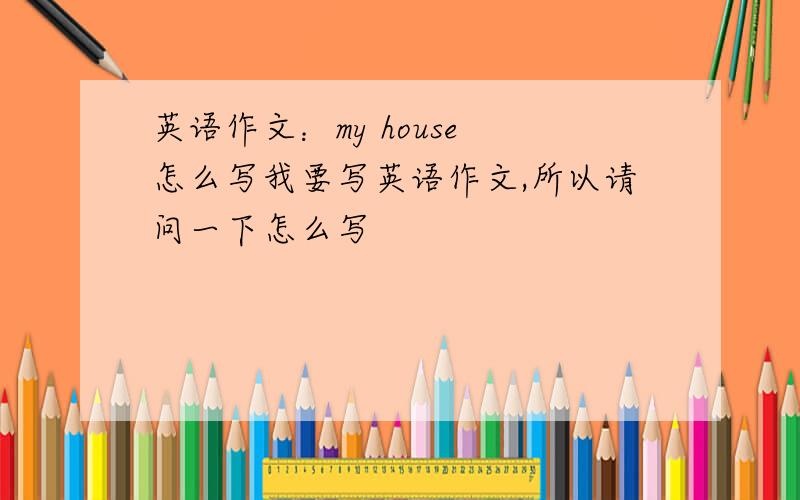 英语作文：my house 怎么写我要写英语作文,所以请问一下怎么写