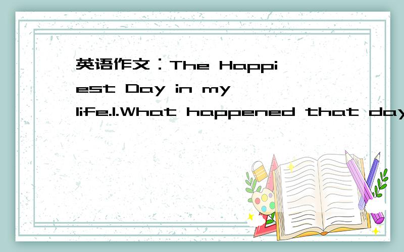 英语作文：The Happiest Day in my life.1.What happened that day?2.How did you feel?3.Why was it happiest day in your life.100字左右.