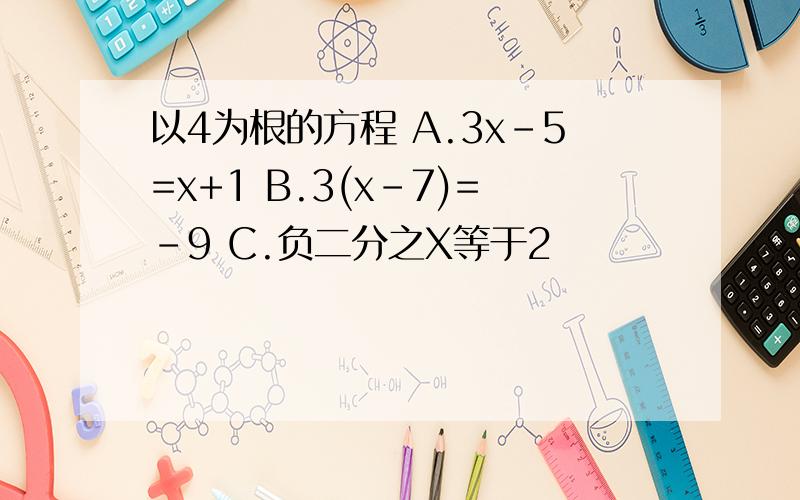 以4为根的方程 A.3x-5=x+1 B.3(x-7)=-9 C.负二分之X等于2