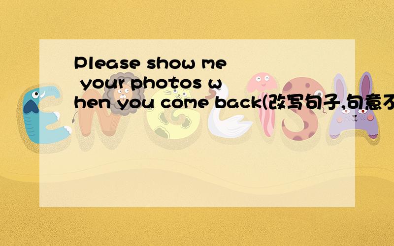 Please show me your photos when you come back(改写句子,句意不变）
