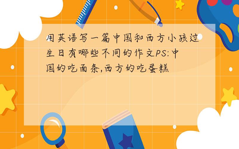 用英语写一篇中国和西方小孩过生日有哪些不同的作文PS:中国的吃面条,西方的吃蛋糕