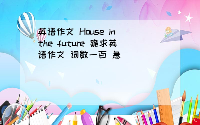 英语作文 House in the future 跪求英语作文 词数一百 急