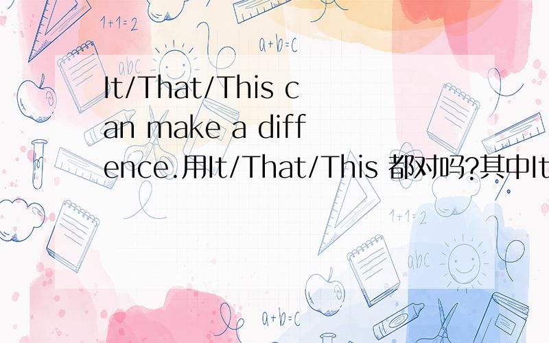 It/That/This can make a diffence.用It/That/This 都对吗?其中It/That/This 指的是事还是物?谢谢
