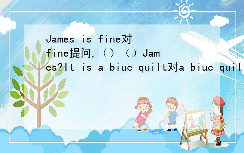 James is fine对fine提问,（）（）James?It is a biue quilt对a biue quilt提问（）（）it?