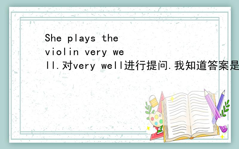 She plays the violin very well.对very well进行提问.我知道答案是How does she play the violin?但是为什么呀?
