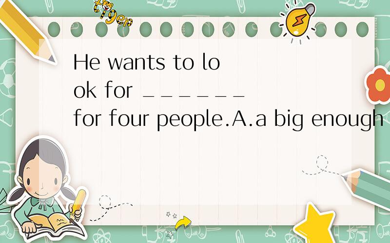 He wants to look for ______ for four people.A.a big enough room B.a room big enough C.a room enougD.an enough big room