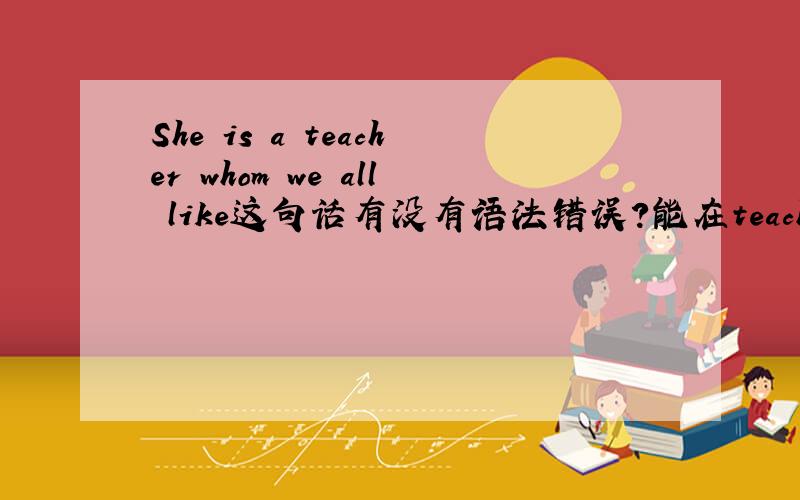 She is a teacher whom we all like这句话有没有语法错误?能在teacher前用不定冠词a吗?