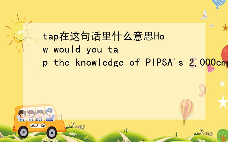tap在这句话里什么意思How would you tap the knowledge of PIPSA's 2,000emplyees and use it to be more competitive?