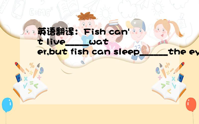 英语翻译：Fish can't live_____water,but fish can sleep______the eyes open.（with）