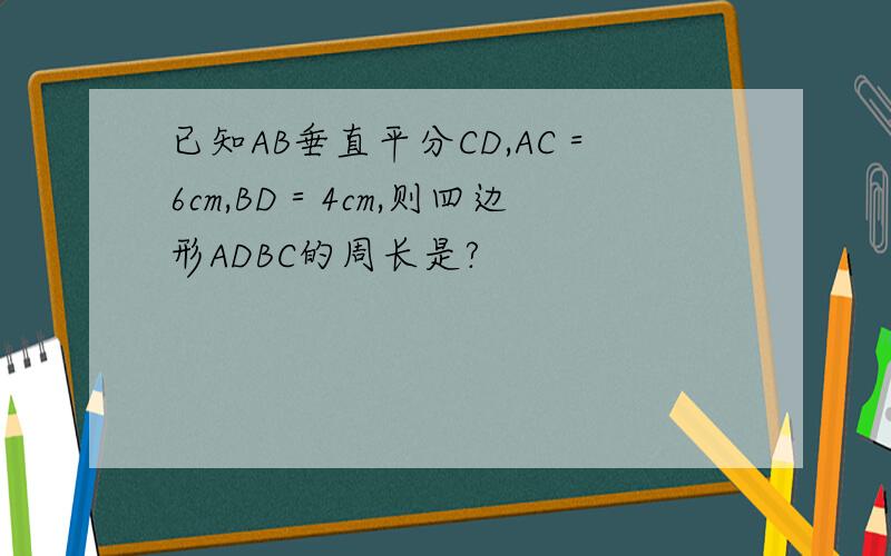 已知AB垂直平分CD,AC＝6cm,BD＝4cm,则四边形ADBC的周长是?