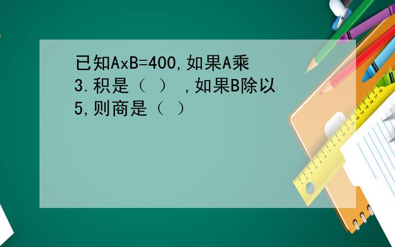 已知AxB=400,如果A乘3.积是（ ） ,如果B除以5,则商是（ ）