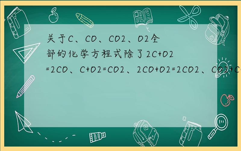 关于C、CO、CO2、O2全部的化学方程式除了2C+O2=2CO、C+O2=CO2、2CO+O2=2CO2、CO2+C=2CO还有吗?（只要C、CO、CO2、O2组成的,掺上其他的不要）并写出这些化学方程式的条件.比如说点燃、高温...等等什么