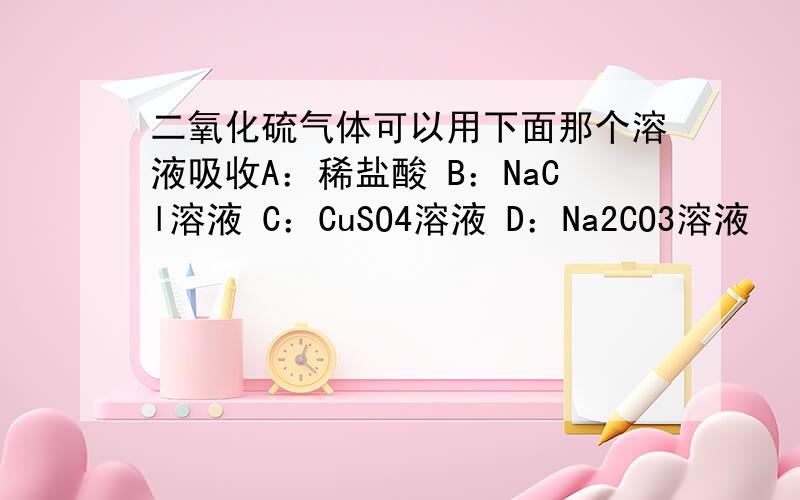 二氧化硫气体可以用下面那个溶液吸收A：稀盐酸 B：NaCl溶液 C：CuSO4溶液 D：Na2CO3溶液
