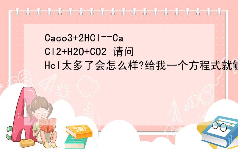 Caco3+2HCl==CaCl2+H2O+CO2 请问Hcl太多了会怎么样?给我一个方程式就够了!上海教育出版社初三化学：2009年秋季九年级化学综合练习一!