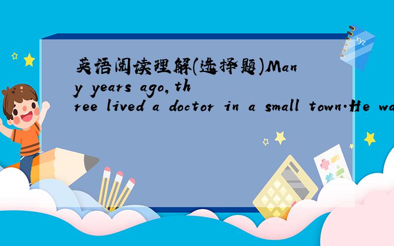 英语阅读理解(选择题)Many years ago,three lived a doctor in a small town.He was good and kind.Everyone in the town( 1 )him and people always went to him when three was something wrong( 2 )them.But later,as the doctor became old,he had a bad m