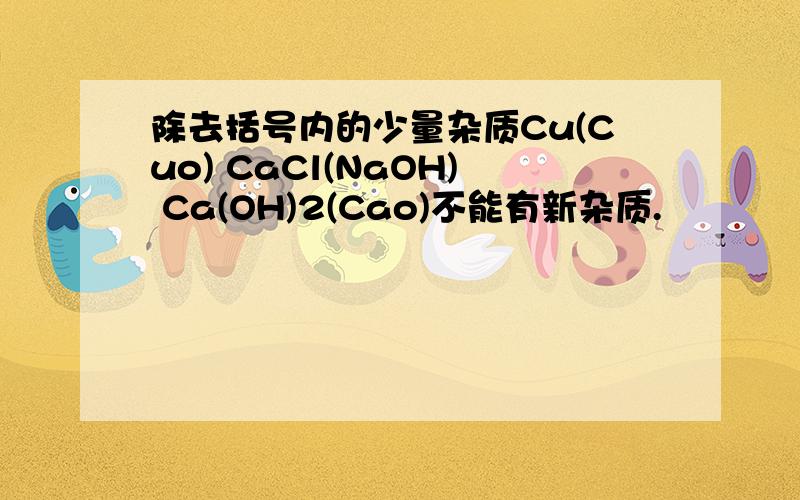 除去括号内的少量杂质Cu(Cuo) CaCl(NaOH) Ca(OH)2(Cao)不能有新杂质.