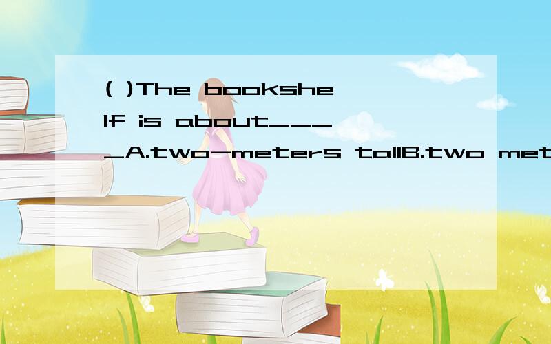 ( )The bookshelf is about____A.two-meters tallB.two meters tallC.two meters highD.two-meter high选B还是C?
