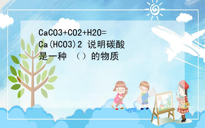 CaCO3+CO2+H2O=Ca(HCO3)2 说明碳酸是一种 （）的物质
