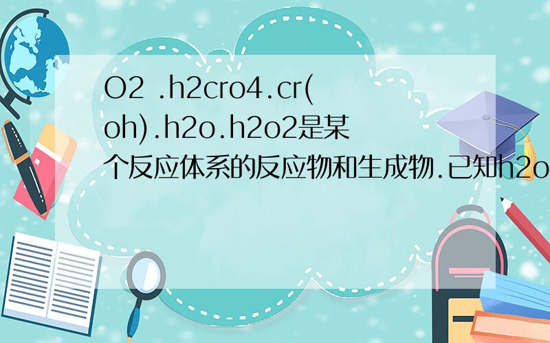 O2 .h2cro4.cr(oh).h2o.h2o2是某个反应体系的反应物和生成物.已知h2o2~o2 求该方程式及电子数目