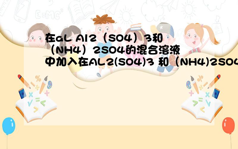 在aL Al2（SO4）3和（NH4）2SO4的混合溶液中加入在AL2(SO4)3 和（NH4)2SO4的混合液aL加入bmolBa(Cl)2,恰好硫酸根完全沉淀,如加入足量NaOH并且加热完全可以得到Cmol NH3,则原溶液中铝离子的浓度铝离子的