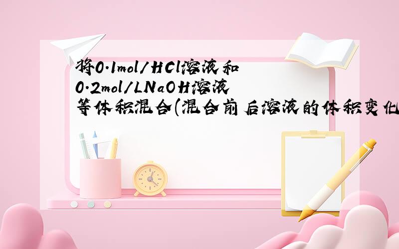 将0.1mol/HCl溶液和0.2mol/LNaOH溶液等体积混合(混合前后溶液的体积变化忽略不记),试计算混合后溶液的ph