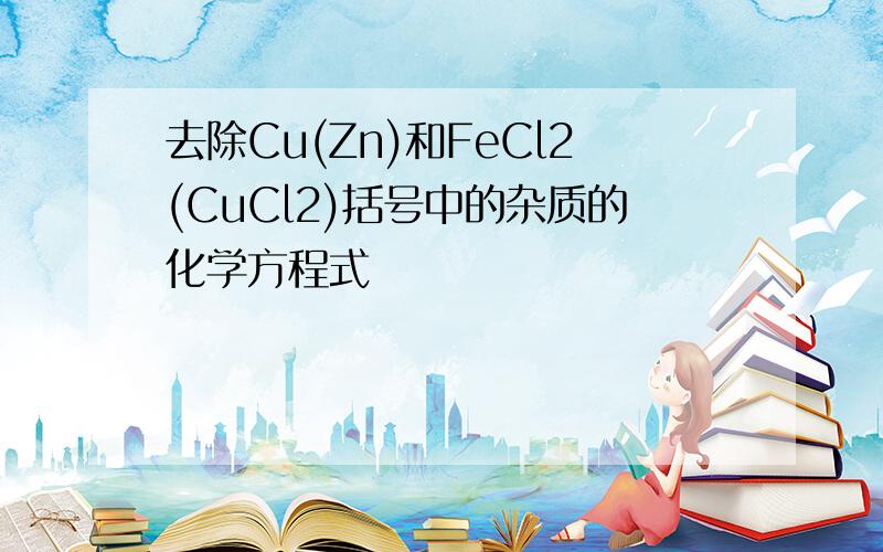 去除Cu(Zn)和FeCl2(CuCl2)括号中的杂质的化学方程式