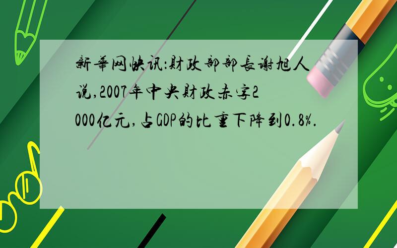 新华网快讯：财政部部长谢旭人说,2007年中央财政赤字2000亿元,占GDP的比重下降到0.8%.