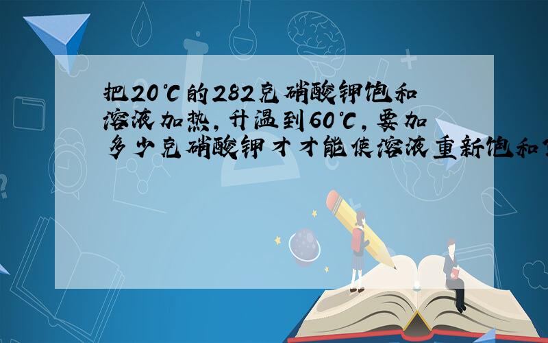 把20℃的282克硝酸钾饱和溶液加热,升温到60℃,要加多少克硝酸钾才才能使溶液重新饱和?