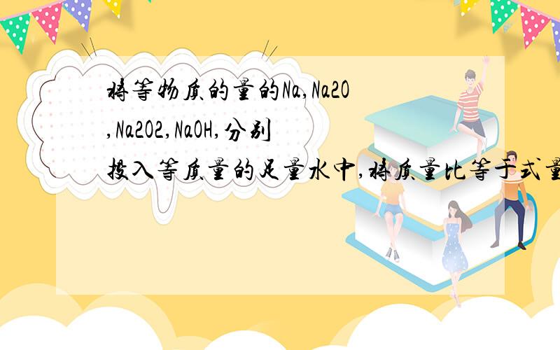 将等物质的量的Na,Na2O,Na2O2,NaOH,分别投入等质量的足量水中,将质量比等于式量比的Na、na2o,Na2O2、NaOH分别投入等质量的足量水中,所得溶液质量分数最小的是求详细解答过程!