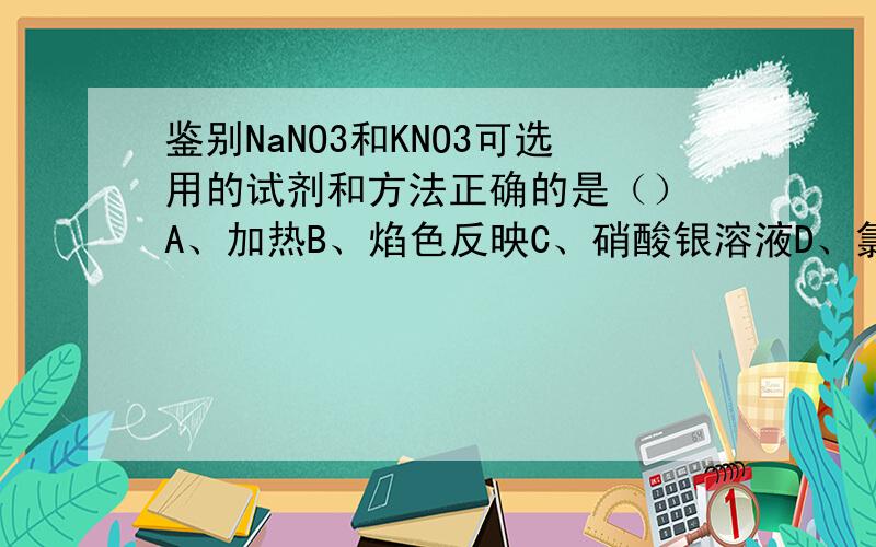 鉴别NaNO3和KNO3可选用的试剂和方法正确的是（） A、加热B、焰色反映C、硝酸银溶液D、氯化钡溶液还有那个、、这类问题是不是看两者的性质决定的?- -
