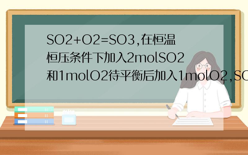 SO2+O2=SO3,在恒温恒压条件下加入2molSO2和1molO2待平衡后加入1molO2,SO3的平衡浓度怎么变参考书上说浓度变大,但O2加进去后体积也变大,物质的量变大,这应该怎么看