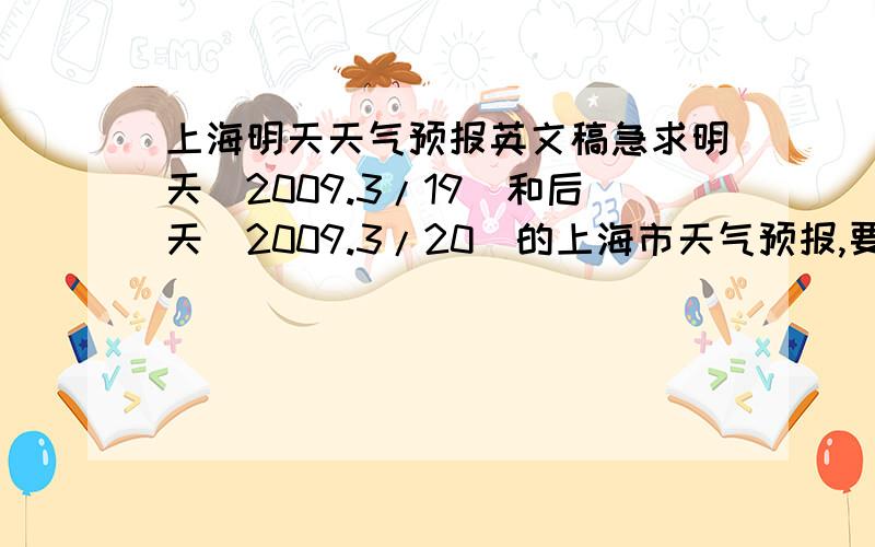 上海明天天气预报英文稿急求明天（2009.3/19）和后天（2009.3/20）的上海市天气预报,要英文稿,包括温度、天气状况和一些建议!
