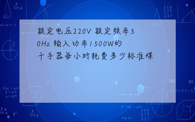 额定电压220V 额定频率50Hz 输入功率1500W的干手器每小时耗费多少标准煤