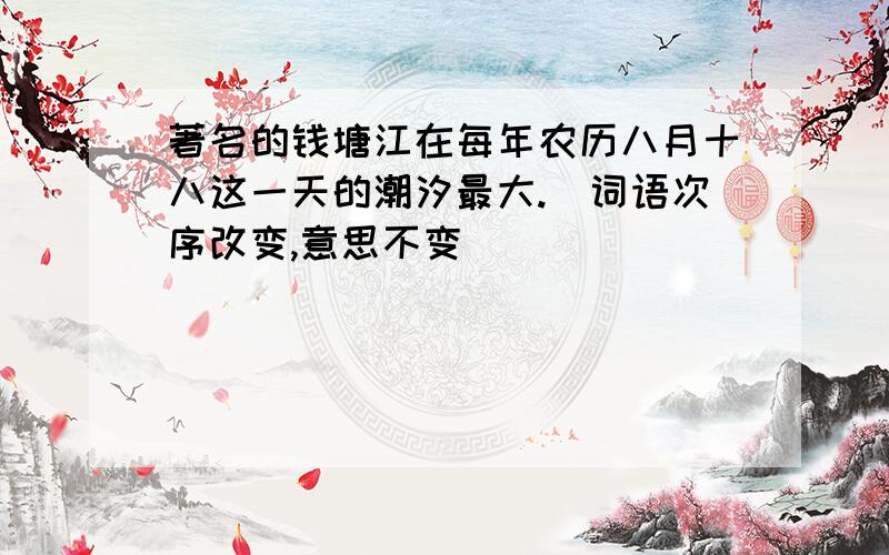著名的钱塘江在每年农历八月十八这一天的潮汐最大.（词语次序改变,意思不变)