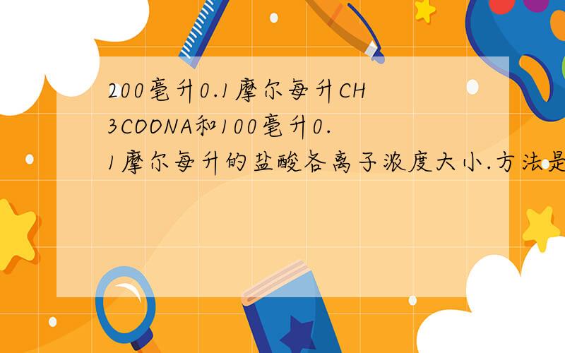 200毫升0.1摩尔每升CH3COONA和100毫升0.1摩尔每升的盐酸各离子浓度大小.方法是什么