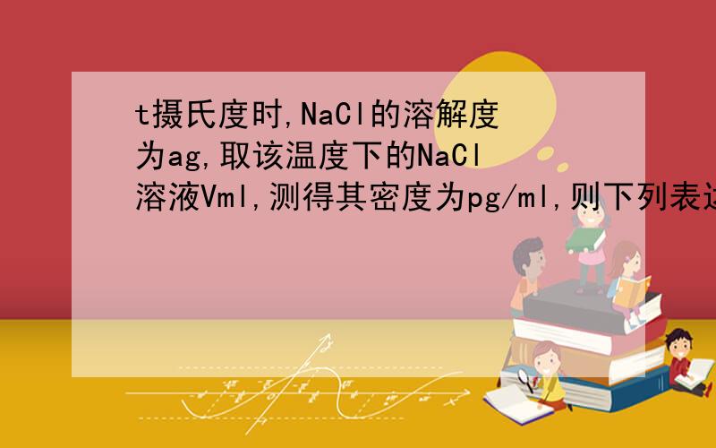 t摄氏度时,NaCl的溶解度为ag,取该温度下的NaCl溶液Vml,测得其密度为pg/ml,则下列表达式正确的是A w(NaCl)=a/(a+100)% B n(NaCl)=Vp/58.5mol C c(NaCl)=pa/(58.5*(100+a))D n(NaCl)=avp/(58.5*(a+100))