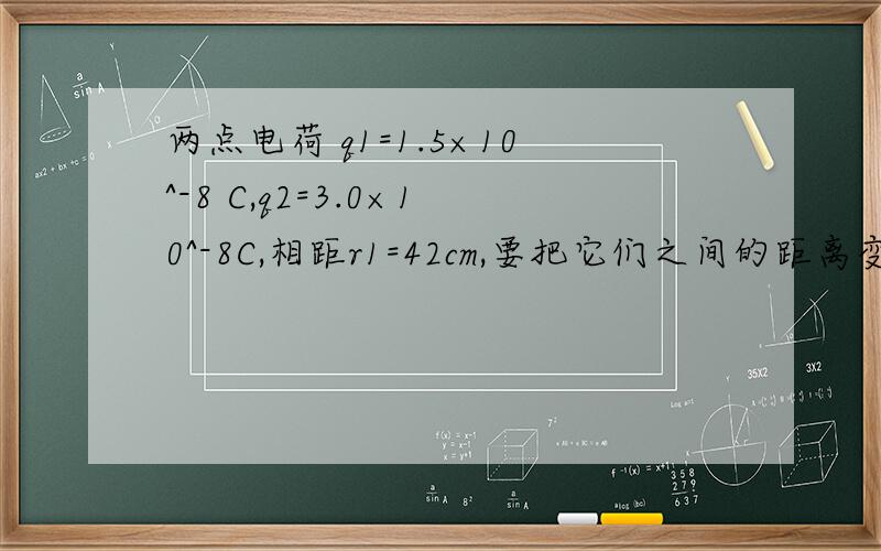 两点电荷 q1=1.5×10^-8 C,q2=3.0×10^-8C,相距r1=42cm,要把它们之间的距离变为r2=25cm,需做多少功?最好给出相应公式.