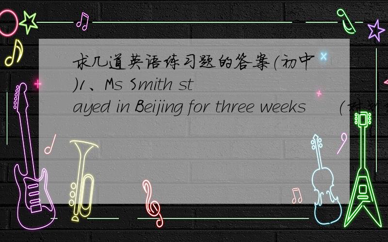 求几道英语练习题的答案（初中）1、Ms Smith stayed in Beijing for three weeks     (对划线部分提问   划线部分为for thee weeks）------    ------ did Mr Smith ------ in Beijing.2、There aren't any flowers in the park now.