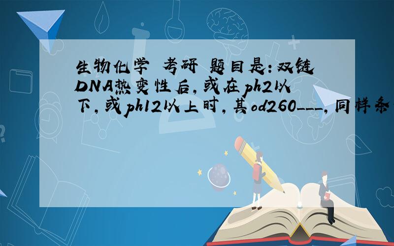 生物化学 考研 题目是：双链DNA热变性后,或在ph2以下,或ph12以上时,其od260___,同样条件下,单链DNA生物化学 考研 题目是：双链DNA热变性后,或在ph2以下,或ph12以上时,其od260___,同样条件下,单链DNA