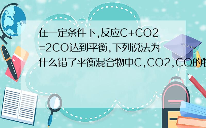 在一定条件下,反应C+CO2=2CO达到平衡,下列说法为什么错了平衡混合物中C,CO2,CO的物质的量之比一定为1：1：2在平衡混合物中CO的浓度一定是CO2的2倍