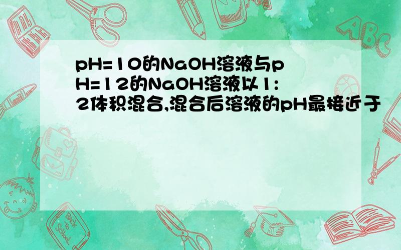 pH=10的NaOH溶液与pH=12的NaOH溶液以1:2体积混合,混合后溶液的pH最接近于