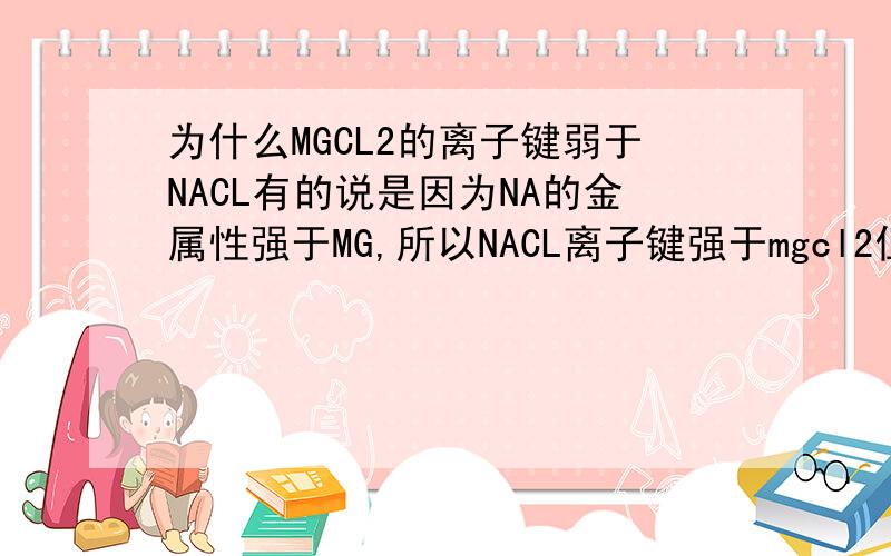 为什么MGCL2的离子键弱于NACL有的说是因为NA的金属性强于MG,所以NACL离子键强于mgcl2但是根据“物质结构与性质”的概念,MGCL2的晶格能大于NACL,应该是macl2的离子键强于NACL才对啊到底是根据什么