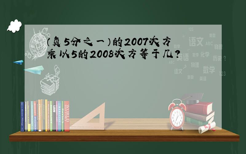 （负5分之一）的2007次方乘以5的2008次方等于几?