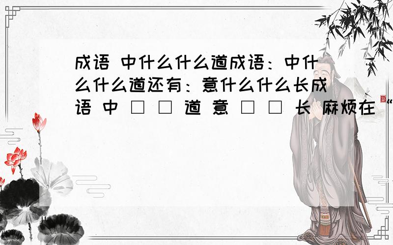 成语 中什么什么道成语：中什么什么道还有：意什么什么长成语 中 □ □ 道 意 □ □ 长 麻烦在“□”中填入正确的汉字