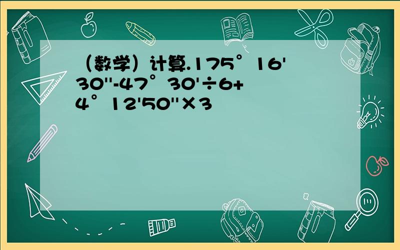 （数学）计算.175°16'30''-47°30'÷6+4°12'50''×3