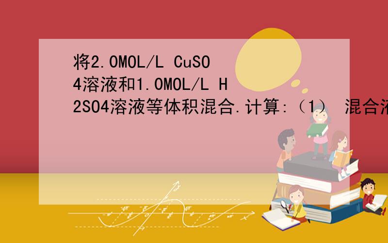 将2.0MOL/L CuSO4溶液和1.0MOL/L H2SO4溶液等体积混合.计算:（1） 混合液中CUSO4 和H2SO4的物质的量浓度 将2.0MOL/L CuSO4溶液和1.0MOL/L H2SO4溶液等体积混合.计算:（1） 混合液中CUSO4 和H2SO4的物质的量浓度