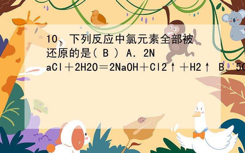 10、下列反应中氯元素全部被还原的是( B ) A．2NaCl＋2H2O＝2NaOH＋Cl2↑＋H2↑ B．5Cl2＋I2＋6H2O＝10HCl10、下列反应中氯元素全部被还原的是( B )A．2NaCl＋2H2O＝2NaOH＋Cl2↑＋H2↑B．5Cl2＋I2＋6H2O＝10HCl